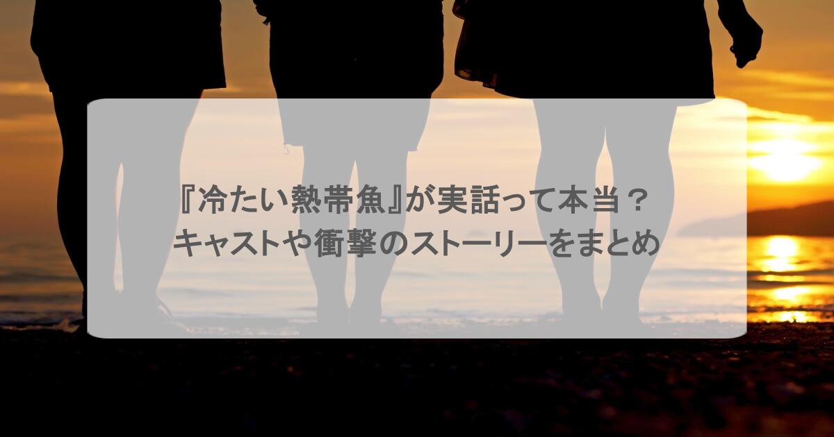 『冷たい熱帯魚』が実話って本当？キャストや衝撃のストーリーをまとめ